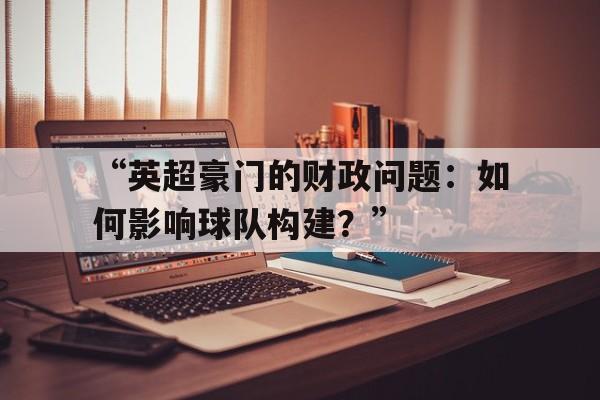-“英超豪门的财政问题：如何影响球队构建？”