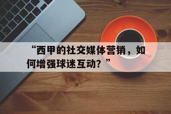 米兰网站-“西甲的社交媒体营销，如何增强球迷互动？”